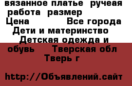 вязанное платье. ручеая работа. размер 116-122. › Цена ­ 4 800 - Все города Дети и материнство » Детская одежда и обувь   . Тверская обл.,Тверь г.